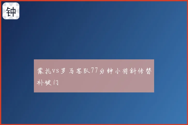 蒙扎vs罗马客队77分钟小将斜传替补破门