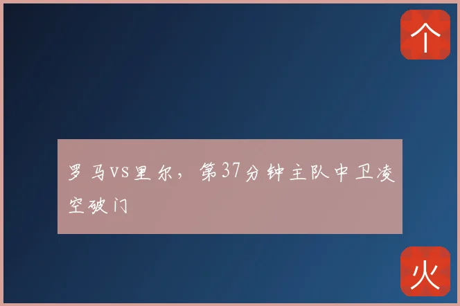 罗马vs里尔,第37分钟主队中卫凌空破门